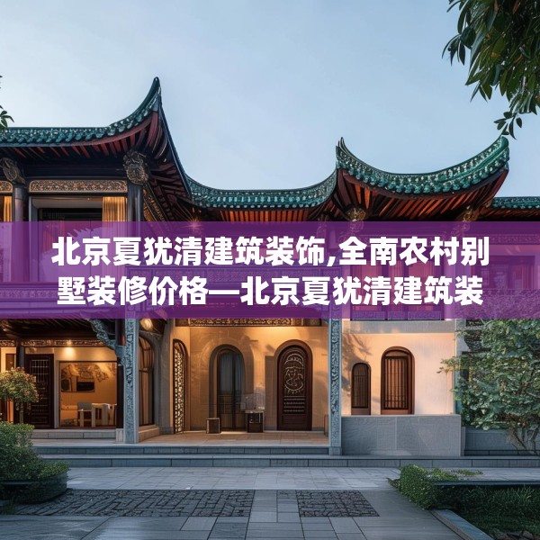 北京夏犹清建筑装饰,全南农村别墅装修价格—北京夏犹清建筑装饰141.a17b18c21fgy.28fhsg
