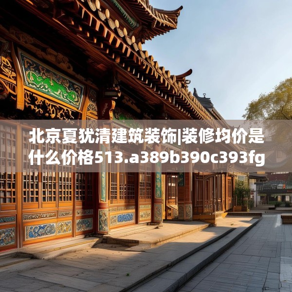 北京夏犹清建筑装饰|装修均价是什么价格513.a389b390c393fgy.400fghfd