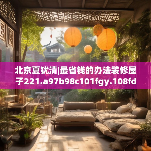 北京夏犹清|最省钱的办法装修屋子221.a97b98c101fgy.108fds