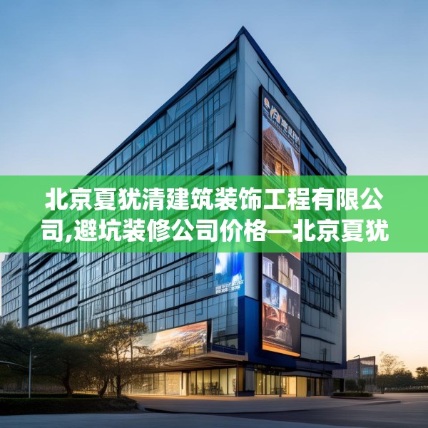 北京夏犹清建筑装饰工程有限公司,避坑装修公司价格—北京夏犹清建筑装饰工程有限公司382.a258b259c262fgy.269htyj