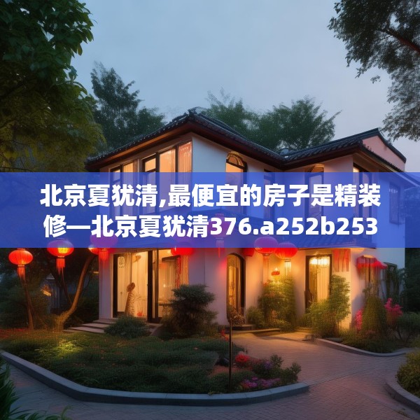 北京夏犹清,最便宜的房子是精装修—北京夏犹清376.a252b253c256fgy.263dewqe