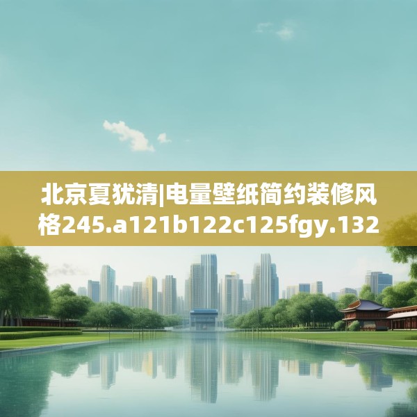 北京夏犹清|电量壁纸简约装修风格245.a121b122c125fgy.132cvcx