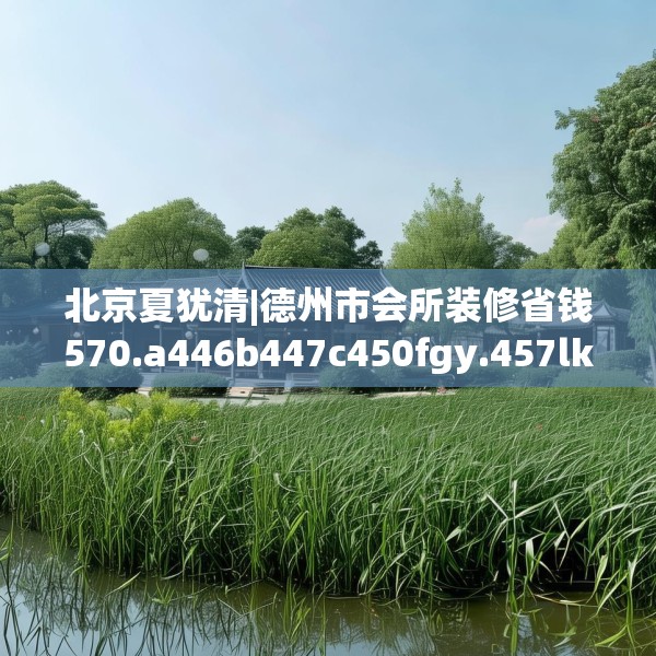 北京夏犹清|德州市会所装修省钱570.a446b447c450fgy.457lkjl
