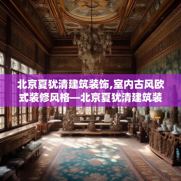 北京夏犹清建筑装饰,室内古风欧式装修风格—北京夏犹清建筑装饰324.a200b201c204fgy.211nbn