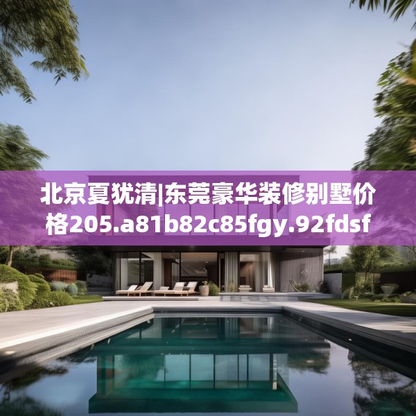 北京夏犹清|东莞豪华装修别墅价格205.a81b82c85fgy.92fdsfds