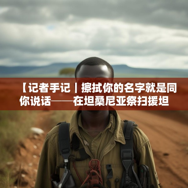【记者手记｜擦拭你的名字就是同你说话──在坦桑尼亚祭扫援坦中国专家公墓】