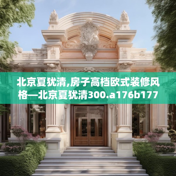 北京夏犹清,房子高档欧式装修风格—北京夏犹清300.a176b177c180fgy.187lkjl