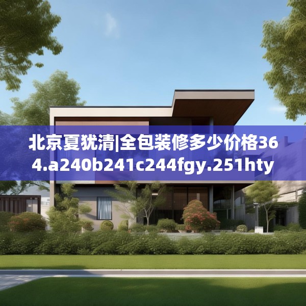 北京夏犹清|全包装修多少价格364.a240b241c244fgy.251htyj