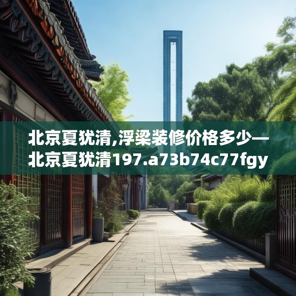 北京夏犹清,浮梁装修价格多少—北京夏犹清197.a73b74c77fgy.84bnbn