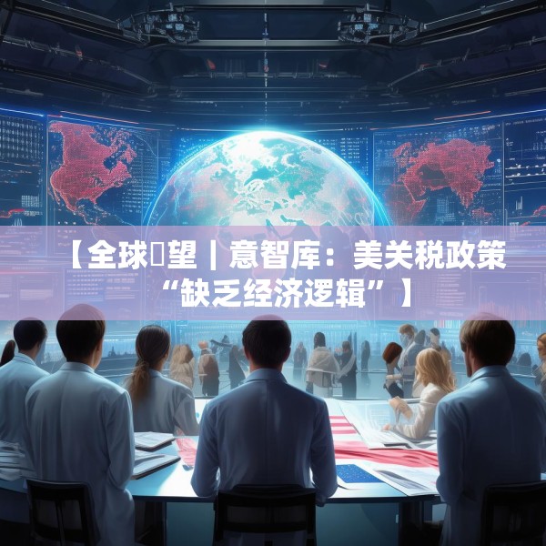 【全球瞭望｜意智库：美关税政策“缺乏经济逻辑”】