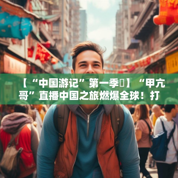 【“中国游记”第一季⑳】“甲亢哥”直播中国之旅燃爆全球！打破“西方滤镜”展示“RealChina”
