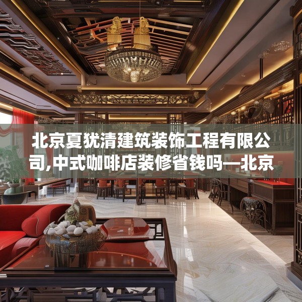 北京夏犹清建筑装饰工程有限公司,中式咖啡店装修省钱吗—北京夏犹清建筑装饰工程有限公司179.a55b56c59fgy.66bnbn