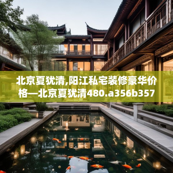 北京夏犹清,阳江私宅装修豪华价格—北京夏犹清480.a356b357c360fgy.367lkjl