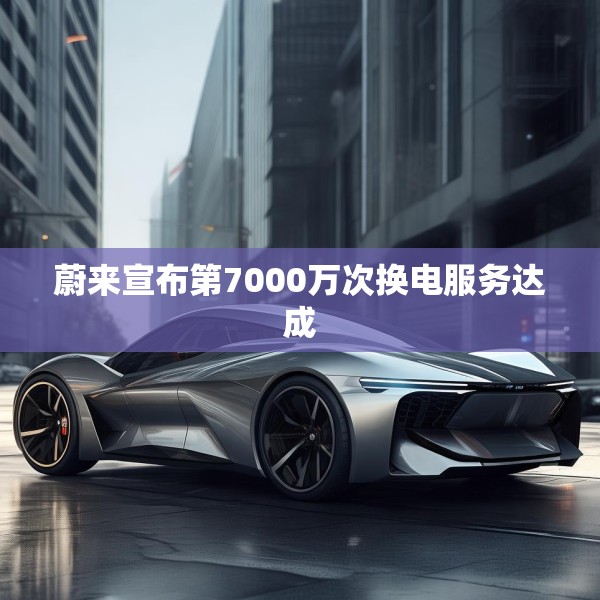 蔚来宣布第7000万次换电服务达成