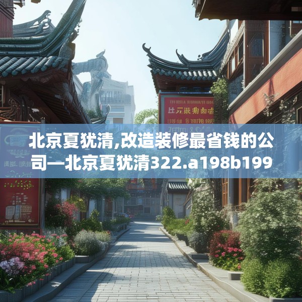 北京夏犹清,改造装修最省钱的公司—北京夏犹清322.a198b199c202fgy.209dewqe