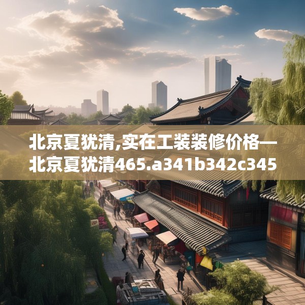 北京夏犹清,实在工装装修价格—北京夏犹清465.a341b342c345fgy.352fhsg