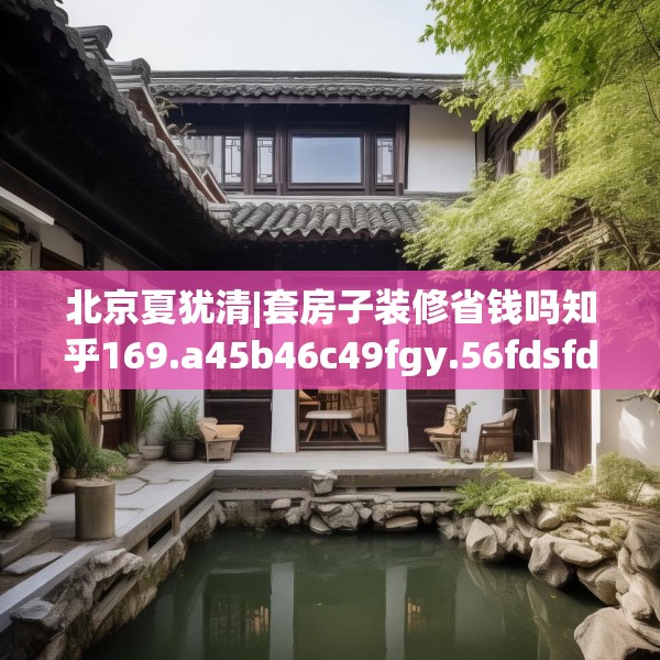 北京夏犹清|套房子装修省钱吗知乎169.a45b46c49fgy.56fdsfds