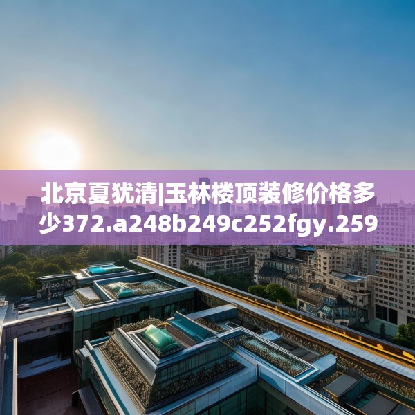 北京夏犹清|玉林楼顶装修价格多少372.a248b249c252fgy.259lkjl