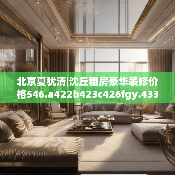 北京夏犹清|沈丘租房豪华装修价格546.a422b423c426fgy.433dsfds
