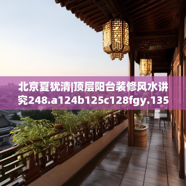 北京夏犹清|顶层阳台装修风水讲究248.a124b125c128fgy.135xczxv