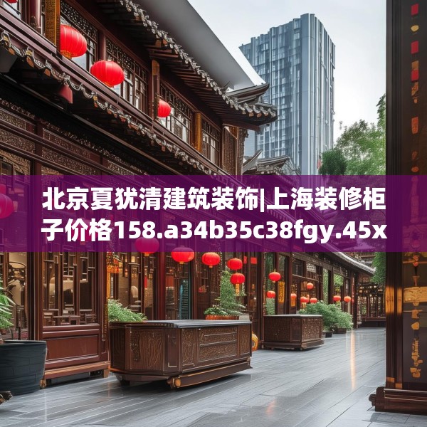 北京夏犹清建筑装饰|上海装修柜子价格158.a34b35c38fgy.45xczxv