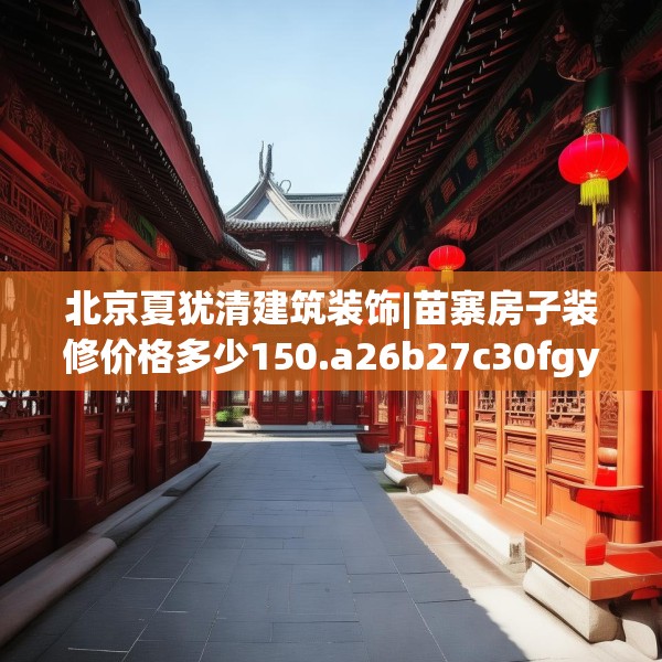 北京夏犹清建筑装饰|苗寨房子装修价格多少150.a26b27c30fgy.37dsfds