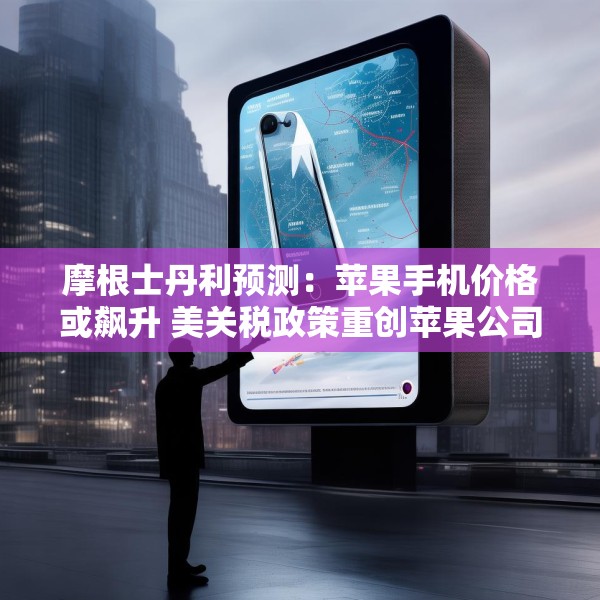 摩根士丹利预测：苹果手机价格或飙升 美关税政策重创苹果公司供应链