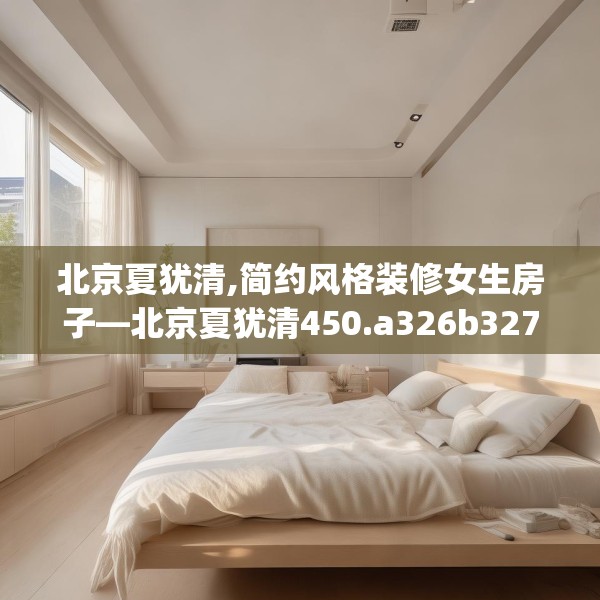 北京夏犹清,简约风格装修女生房子—北京夏犹清450.a326b327c330fgy.337nbn