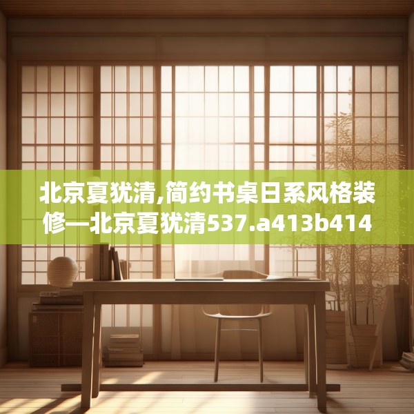 北京夏犹清,简约书桌日系风格装修—北京夏犹清537.a413b414c417fgy.424fhsg