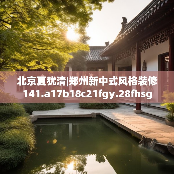 北京夏犹清|郑州新中式风格装修141.a17b18c21fgy.28fhsg