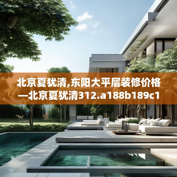 北京夏犹清,东阳大平层装修价格—北京夏犹清312.a188b189c192fgy.199dsfds