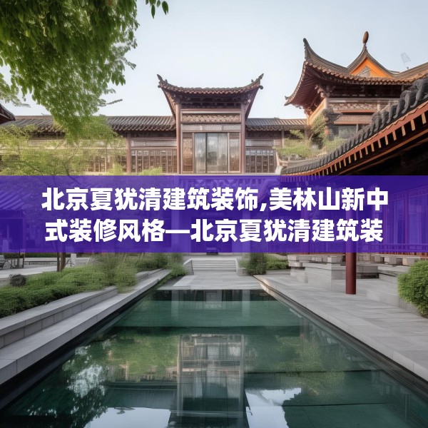 北京夏犹清建筑装饰,美林山新中式装修风格—北京夏犹清建筑装饰298.a174b175c178fgy.185sdA