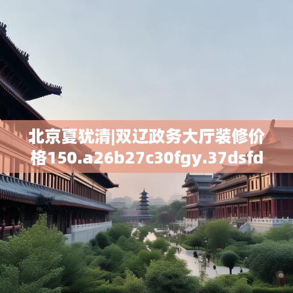 北京夏犹清|双辽政务大厅装修价格150.a26b27c30fgy.37dsfds