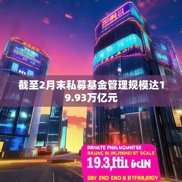 截至2月末私募基金管理规模达19.93万亿元