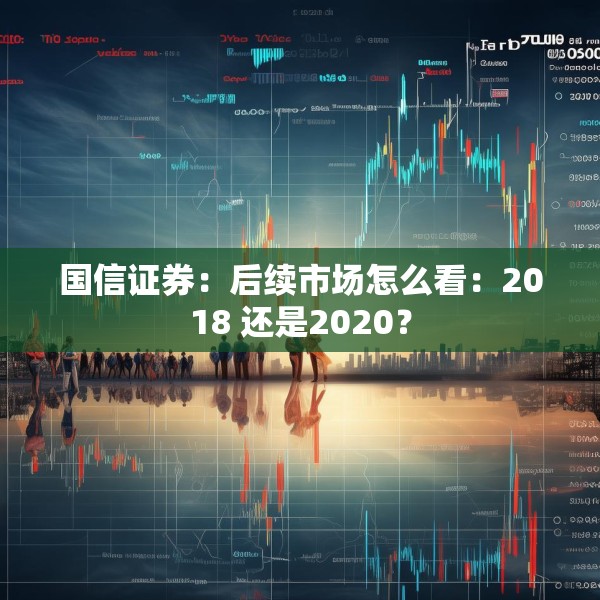 国信证券：后续市场怎么看：2018 还是2020？