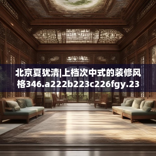 北京夏犹清|上档次中式的装修风格346.a222b223c226fgy.233htyj