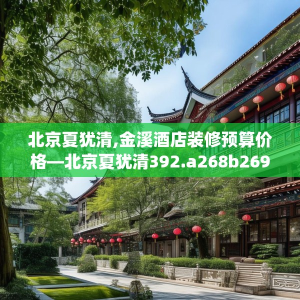 北京夏犹清,金溪酒店装修预算价格—北京夏犹清392.a268b269c272fgy.279xczxv