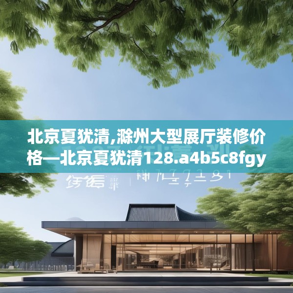北京夏犹清,滁州大型展厅装修价格—北京夏犹清128.a4b5c8fgy.1576684