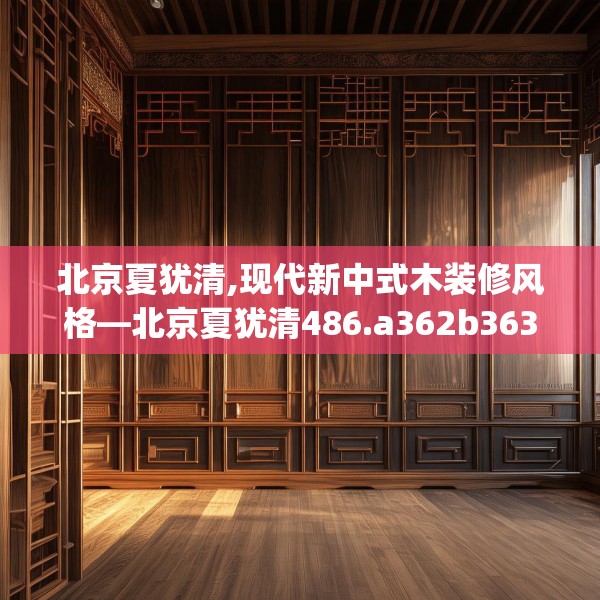 北京夏犹清,现代新中式木装修风格—北京夏犹清486.a362b363c366fgy.373nbn