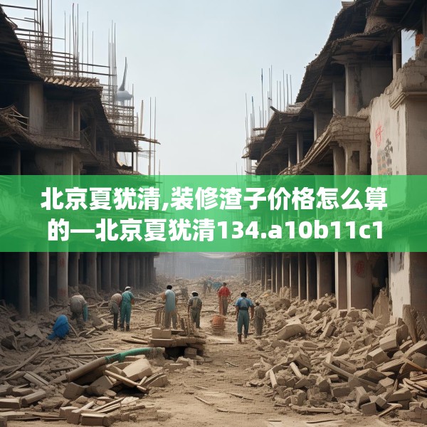 北京夏犹清,装修渣子价格怎么算的—北京夏犹清134.a10b11c14fgy.21wew
