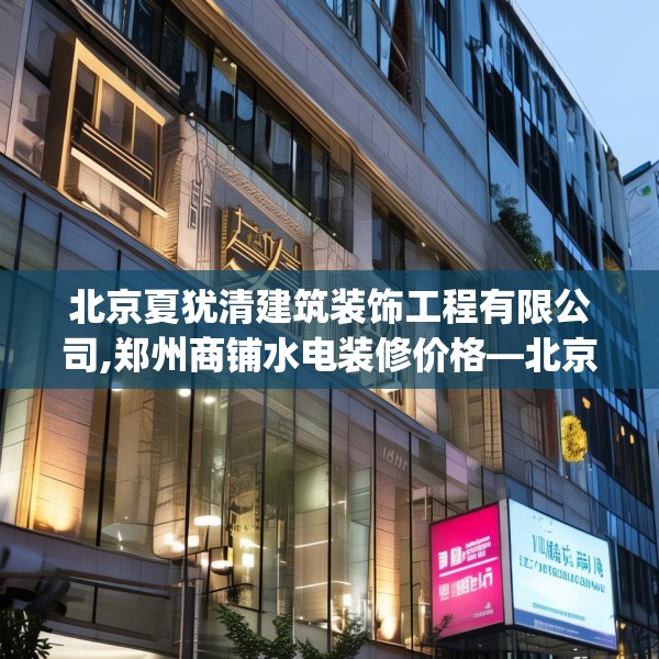 北京夏犹清建筑装饰工程有限公司,郑州商铺水电装修价格—北京夏犹清建筑装饰工程有限公司305.a181b182c185fgy.192bnbn