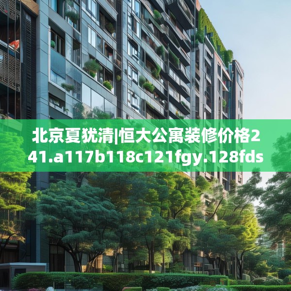 北京夏犹清|恒大公寓装修价格241.a117b118c121fgy.128fdsfds