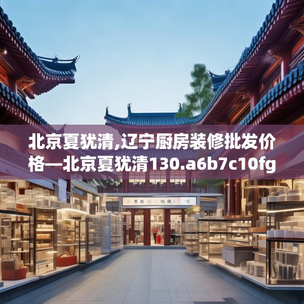 北京夏犹清,辽宁厨房装修批发价格—北京夏犹清130.a6b7c10fgy.17htyj