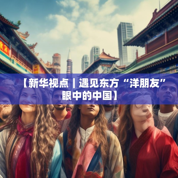 【新华视点｜遇见东方“洋朋友”眼中的中国】