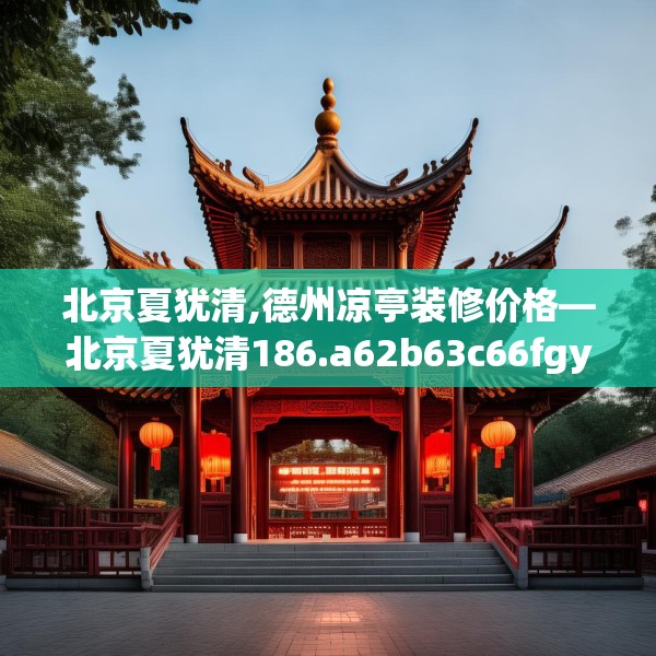 北京夏犹清,德州凉亭装修价格—北京夏犹清186.a62b63c66fgy.73dsfds