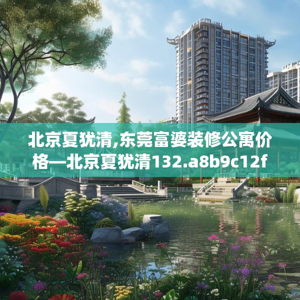 北京夏犹清,东莞富婆装修公寓价格—北京夏犹清132.a8b9c12fgy.19dsfds