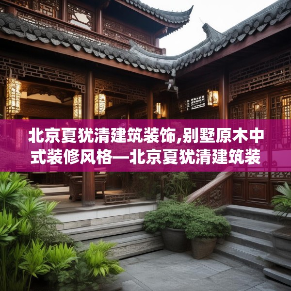 北京夏犹清建筑装饰,别墅原木中式装修风格—北京夏犹清建筑装饰593.a469b470c473fgy.480bnbn