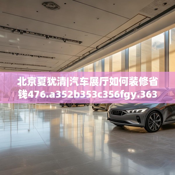 北京夏犹清|汽车展厅如何装修省钱476.a352b353c356fgy.363wew