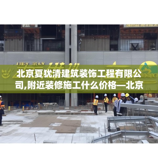 北京夏犹清建筑装饰工程有限公司,附近装修施工什么价格—北京夏犹清建筑装饰工程有限公司201.a77b78c81fgy.88uyk