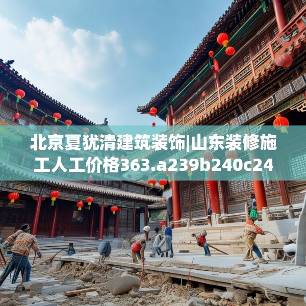 北京夏犹清建筑装饰|山东装修施工人工价格363.a239b240c243fgy.250uyk